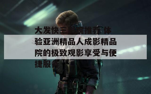 大發(fā)快三影院推薦 體驗亞洲精品人成影精品院的極致觀影享受與便捷服務(wù)
