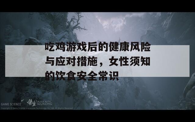 吃雞游戲后的健康風(fēng)險(xiǎn)與應(yīng)對措施，女性須知的飲食安全常識