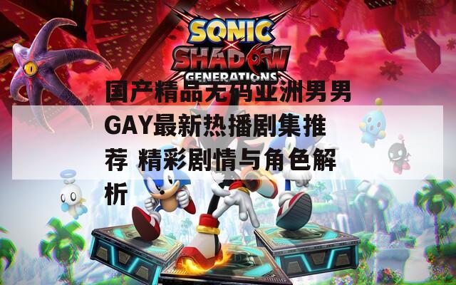 國產(chǎn)精品無碼亞洲男男GAY最新熱播劇集推薦 精彩劇情與角色解析