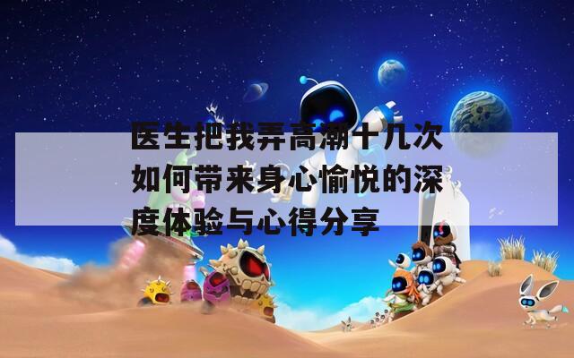 醫(yī)生把我弄高潮十幾次如何帶來身心愉悅的深度體驗(yàn)與心得分享