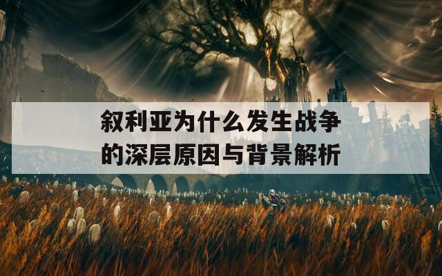 敘利亞為什么發(fā)生戰(zhàn)爭的深層原因與背景解析