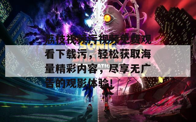 荔枝視頻污視頻免費觀看下載污，輕松獲取海量精彩內容，盡享無廣告的觀影體驗！