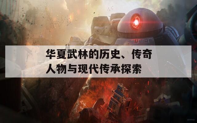 華夏武林的歷史、傳奇人物與現(xiàn)代傳承探索