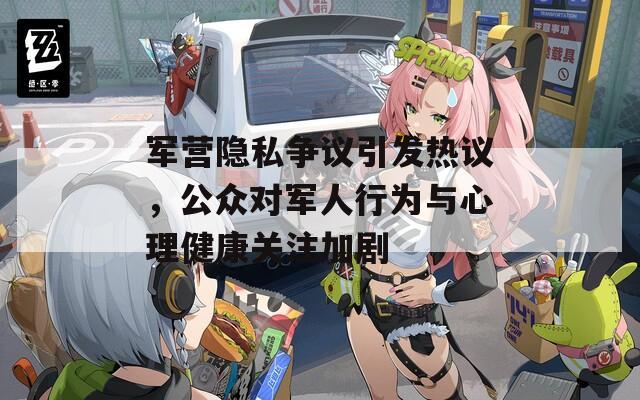 軍營(yíng)隱私爭(zhēng)議引發(fā)熱議，公眾對(duì)軍人行為與心理健康關(guān)注加劇