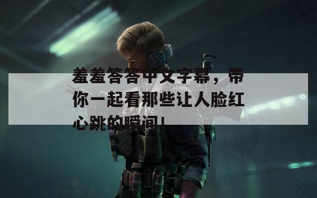 羞羞答答中文字幕，帶你一起看那些讓人臉紅心跳的瞬間！