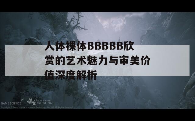 人體裸體BBBBB欣賞的藝術(shù)魅力與審美價(jià)值深度解析