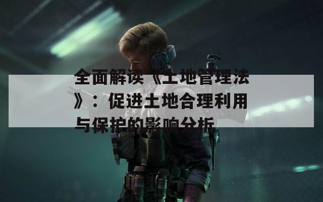 全面解讀《土地管理法》：促進土地合理利用與保護的影響分析