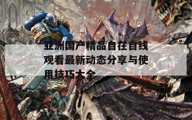 亞洲國產(chǎn)精品自在自線觀看最新動(dòng)態(tài)分享與使用技巧大全