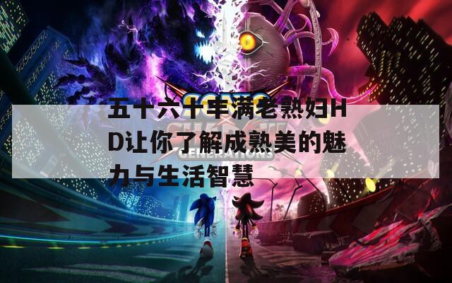 五十六十豐滿老熟婦HD讓你了解成熟美的魅力與生活智慧