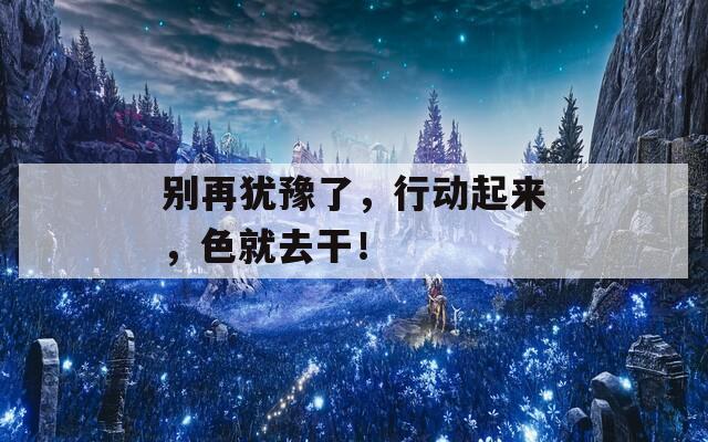 別再猶豫了，行動(dòng)起來(lái)，色就去干！