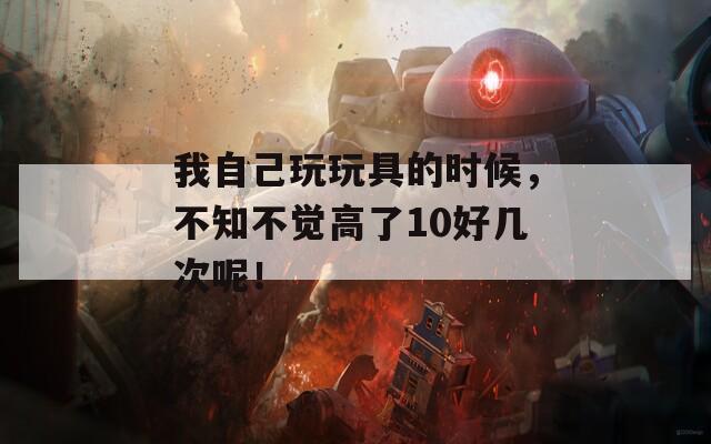 我自己玩玩具的時(shí)候，不知不覺高了10好幾次呢！