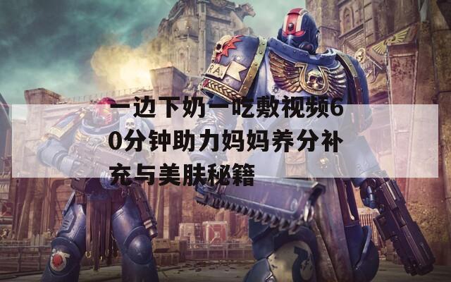 一邊下奶一吃敷視頻60分鐘助力媽媽養(yǎng)分補(bǔ)充與美膚秘籍