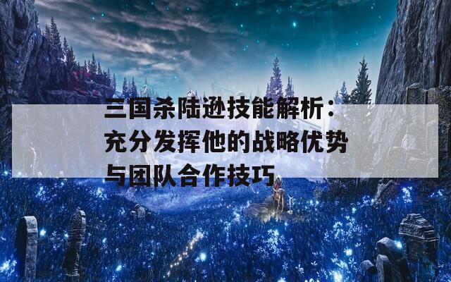 三國殺陸遜技能解析：充分發(fā)揮他的戰(zhàn)略優(yōu)勢與團(tuán)隊合作技巧