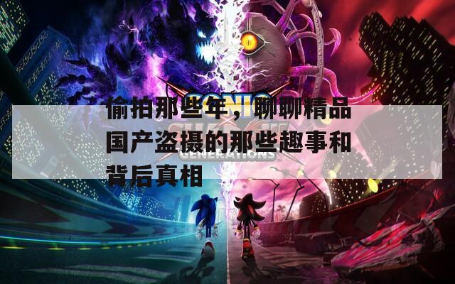 偷拍那些年，聊聊精品國產盜攝的那些趣事和背后真相