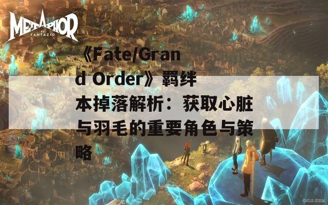 《Fate/Grand Order》羈絆本掉落解析：獲取心臟與羽毛的重要角色與策略