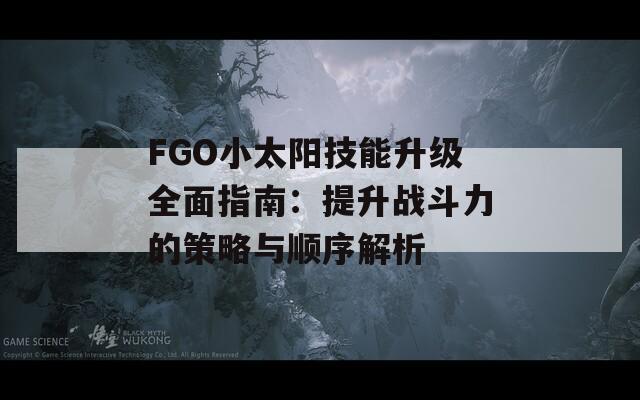 FGO小太陽技能升級全面指南：提升戰(zhàn)斗力的策略與順序解析