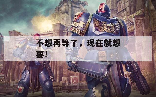 不想再等了，現(xiàn)在就想要！