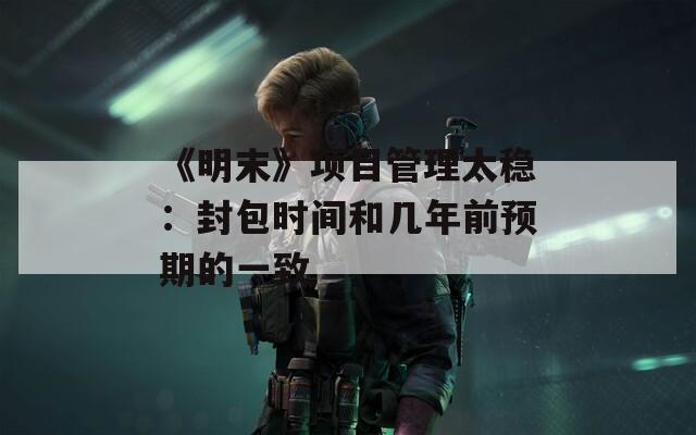 《明末》項(xiàng)目管理太穩(wěn)：封包時(shí)間和幾年前預(yù)期的一致