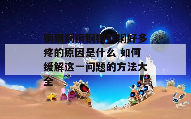銅銅銅銅銅銅銅銅好多疼的原因是什么 如何緩解這一問題的方法大全