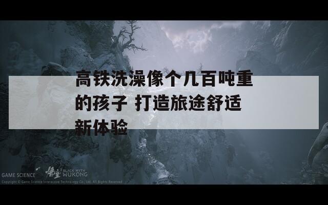 高鐵洗澡像個幾百噸重的孩子 打造旅途舒適新體驗