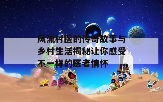 風(fēng)流村醫(yī)的傳奇故事與鄉(xiāng)村生活揭秘讓你感受不一樣的醫(yī)者情懷