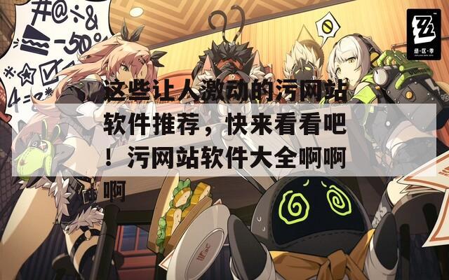 這些讓人激動的污網(wǎng)站軟件推薦，快來看看吧！污網(wǎng)站軟件大全啊啊啊