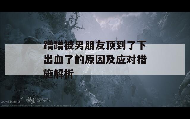 蹭蹭被男朋友頂?shù)搅讼鲁鲅说脑蚣皯獙Υ胧┙馕? title=