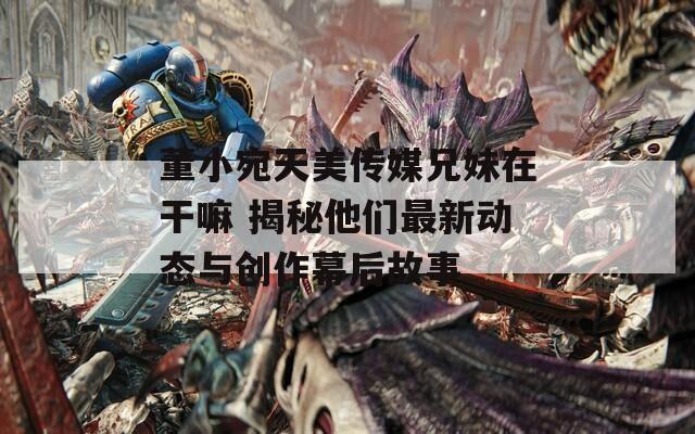 董小宛天美傳媒兄妹在干嘛 揭秘他們最新動(dòng)態(tài)與創(chuàng)作幕后故事