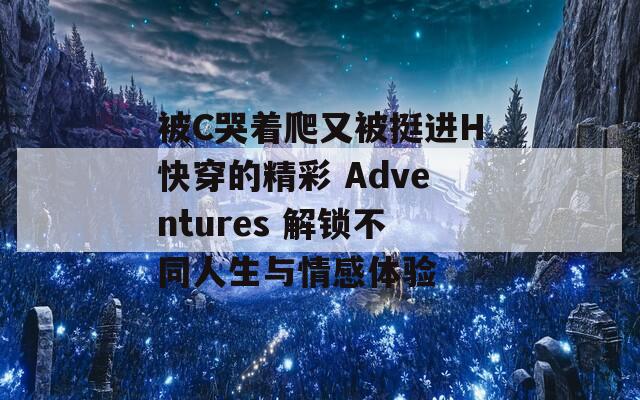 被C哭著爬又被挺進(jìn)H快穿的精彩 Adventures 解鎖不同人生與情感體驗(yàn)
