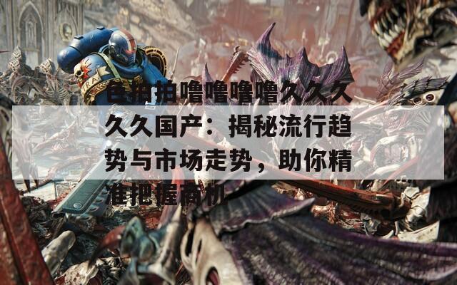 色拍拍嚕嚕嚕嚕久久久久久國產(chǎn)：揭秘流行趨勢與市場走勢，助你精準(zhǔn)把握商機