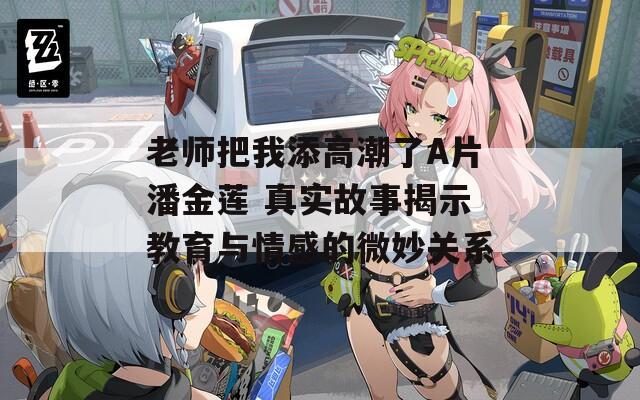 老師把我添高潮了A片潘金蓮 真實(shí)故事揭示教育與情感的微妙關(guān)系
