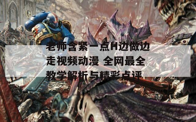 老師含緊一點(diǎn)H邊做邊走視頻動(dòng)漫 全網(wǎng)最全教學(xué)解析與精彩點(diǎn)評(píng)