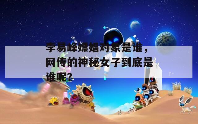 李易峰嫖娼對(duì)象是誰(shuí)，網(wǎng)傳的神秘女子到底是誰(shuí)呢？
