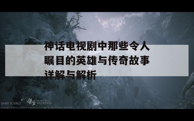 神話電視劇中那些令人矚目的英雄與傳奇故事詳解與解析