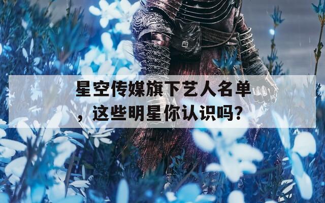 星空傳媒旗下藝人名單，這些明星你認(rèn)識(shí)嗎？