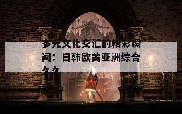 多元文化交匯的精彩瞬間：日韓歐美亞洲綜合久久