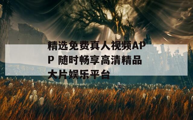 精選免費(fèi)真人視頻APP 隨時(shí)暢享高清精品大片娛樂(lè)平臺(tái)