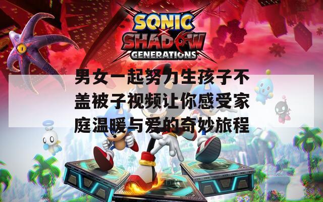 男女一起努力生孩子不蓋被子視頻讓你感受家庭溫暖與愛的奇妙旅程