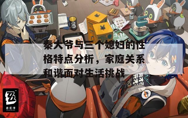 秦大爺與三個(gè)媳婦的性格特點(diǎn)分析，家庭關(guān)系和諧面對生活挑戰(zhàn)