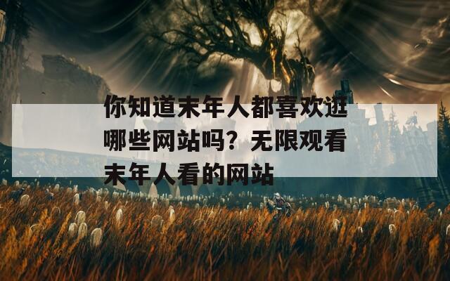 你知道末年人都喜歡逛哪些網(wǎng)站嗎？無限觀看末年人看的網(wǎng)站