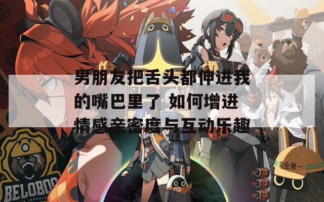 男朋友把舌頭都伸進我的嘴巴里了 如何增進情感親密度與互動樂趣
