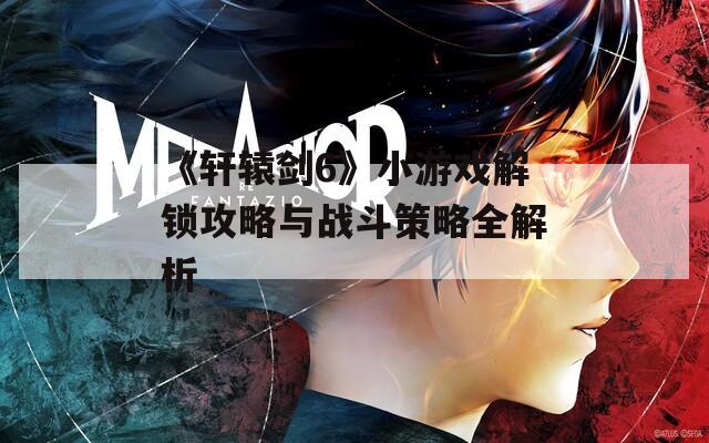 《軒轅劍6》小游戲解鎖攻略與戰(zhàn)斗策略全解析