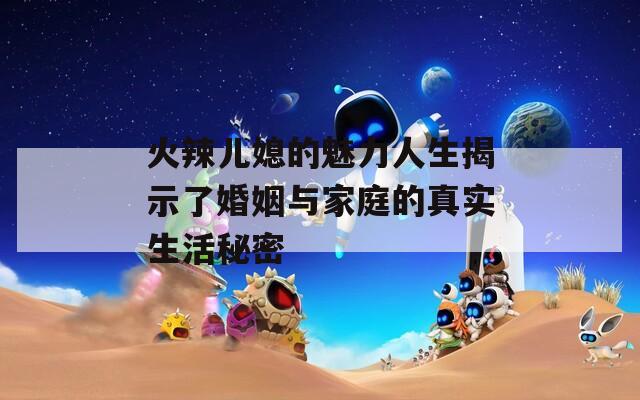 火辣兒媳的魅力人生揭示了婚姻與家庭的真實生活秘密