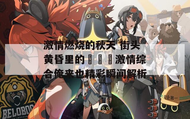 激情燃燒的秋天 街頭黃昏里的???激情綜合俺來也精彩瞬間解析