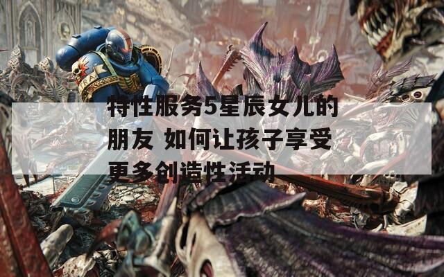 特性服務(wù)5星辰女兒的朋友 如何讓孩子享受更多創(chuàng)造性活動(dòng)