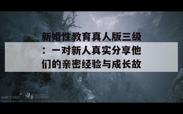 新婚性教育真人版三級(jí)：一對(duì)新人真實(shí)分享他們的親密經(jīng)驗(yàn)與成長(zhǎng)故事