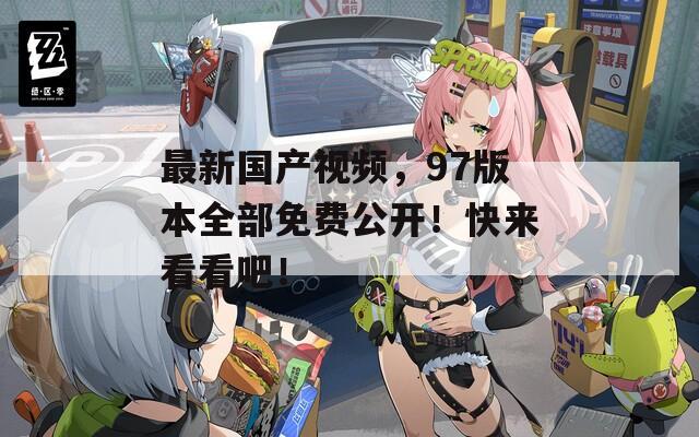 最新國產(chǎn)視頻，97版本全部免費(fèi)公開！快來看看吧！