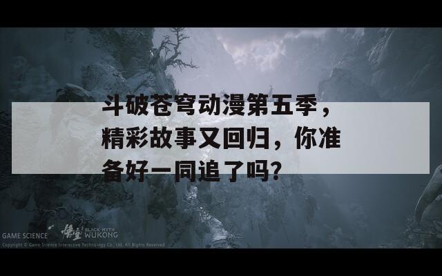 斗破蒼穹動(dòng)漫第五季，精彩故事又回歸，你準(zhǔn)備好一同追了嗎？