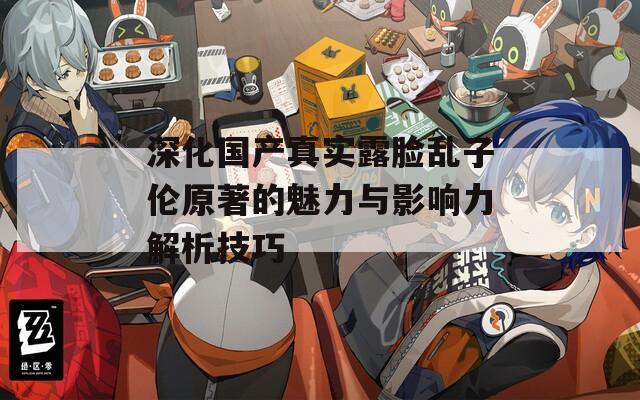 深化國產(chǎn)真實露臉亂子倫原著的魅力與影響力解析技巧
