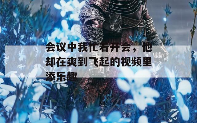 會議中我忙著開會，他卻在爽到飛起的視頻里添樂趣